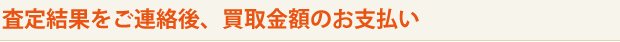 査定結果をご連絡後、買取金額のお支払い